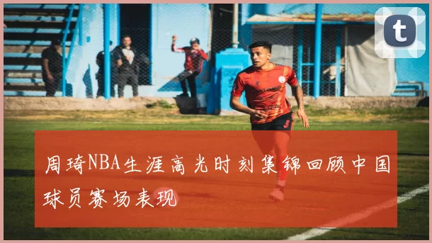周琦NBA生涯高光时刻集锦回顾中国球员赛场表现