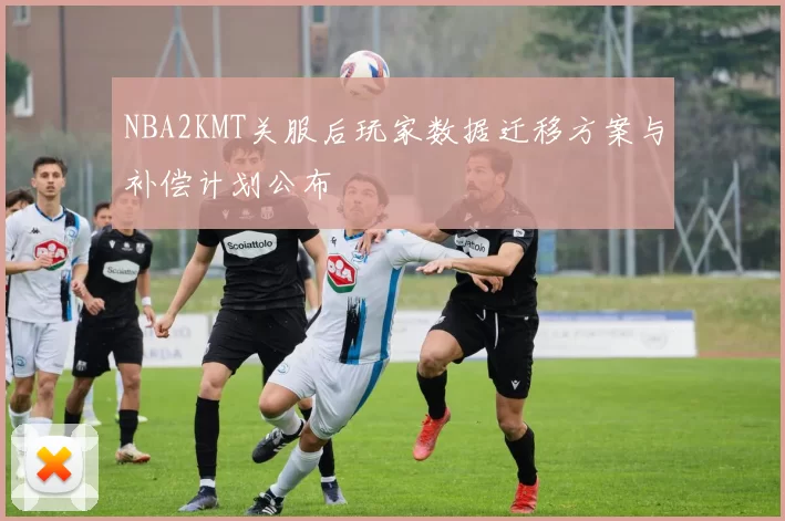 NBA2KMT关服后玩家数据迁移方案与补偿计划公布