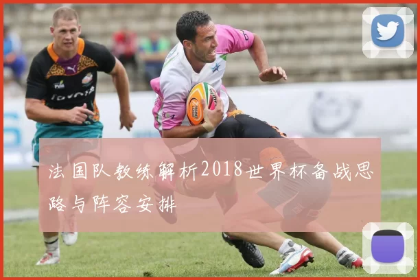 法国队教练解析2018世界杯备战思路与阵容安排