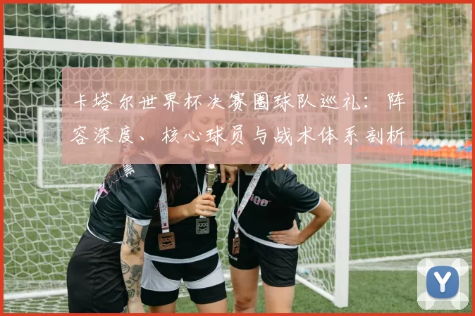 卡塔尔世界杯决赛圈球队巡礼:阵容深度、核心球员与战术体系剖析