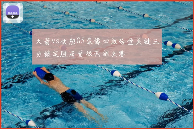 火箭vs快船G5录像回放哈登关键三分锁定胜局晋级西部决赛