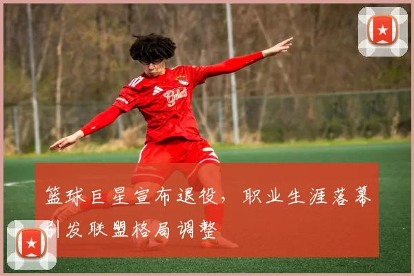篮球巨星宣布退役，职业生涯落幕引发联盟格局调整