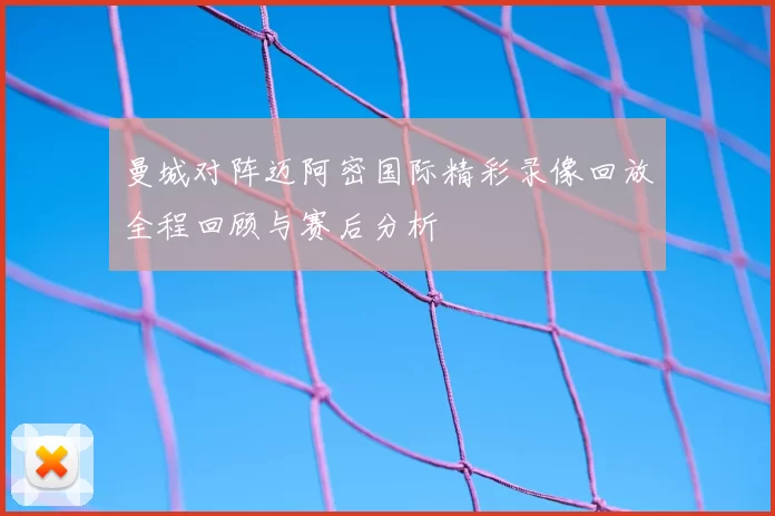 曼城对阵迈阿密国际精彩录像回放全程回顾与赛后分析