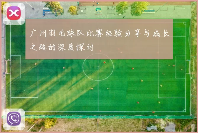 广州羽毛球队比赛经验分享与成长之路的深度探讨