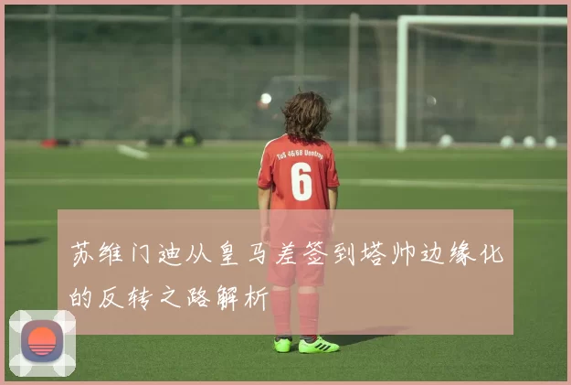 苏维门迪从皇马差签到塔帅边缘化的反转之路解析