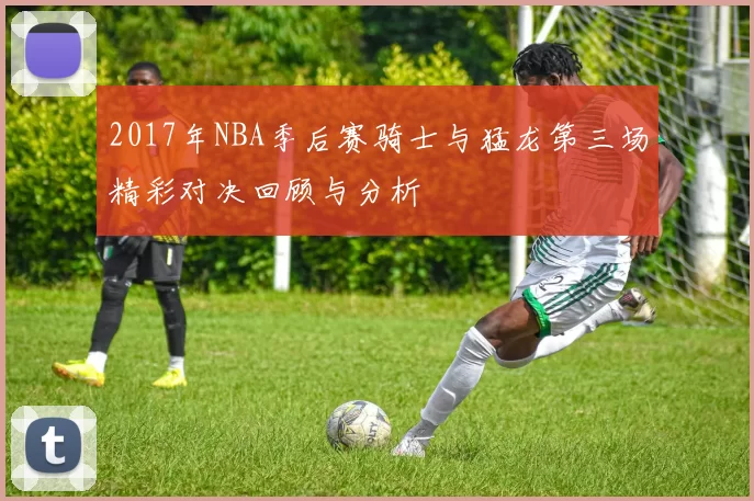 2017年NBA季后赛骑士与猛龙第三场精彩对决回顾与分析