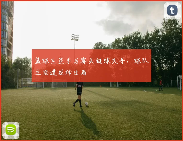 篮球巨星季后赛关键球失手，球队主场遭逆转出局