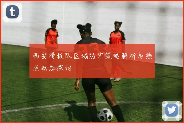 西安滑板队区域防守策略解析与热点动态探讨